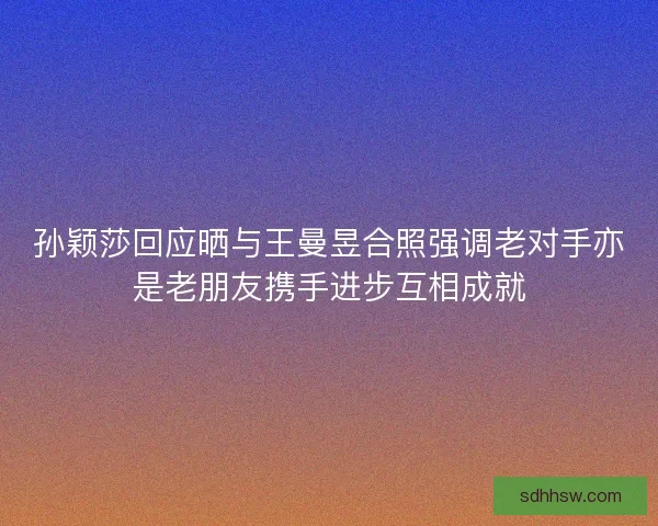 孙颖莎回应晒与王曼昱合照强调老对手亦是老朋友携手进步互相成就