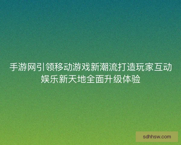 手游网引领移动游戏新潮流打造玩家互动娱乐新天地全面升级体验