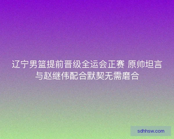 辽宁男篮提前晋级全运会正赛 原帅坦言与赵继伟配合默契无需磨合