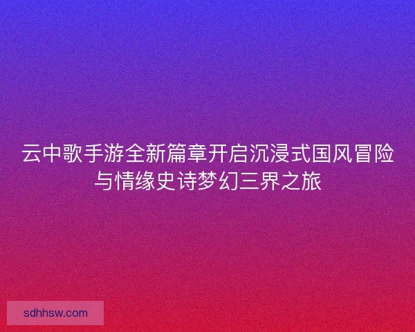 云中歌手游全新篇章开启沉浸式国风冒险与情缘史诗梦幻三界之旅