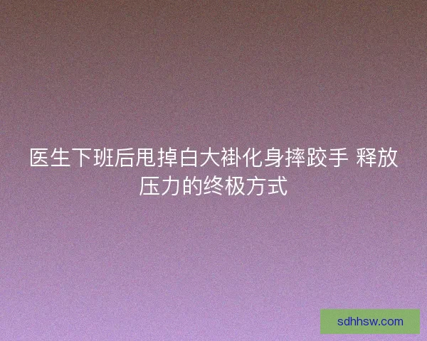 医生下班后甩掉白大褂化身摔跤手 释放压力的终极方式