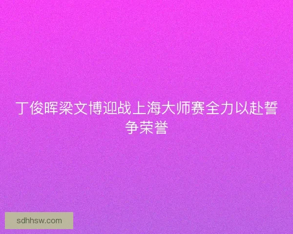 丁俊晖梁文博迎战上海大师赛全力以赴誓争荣誉